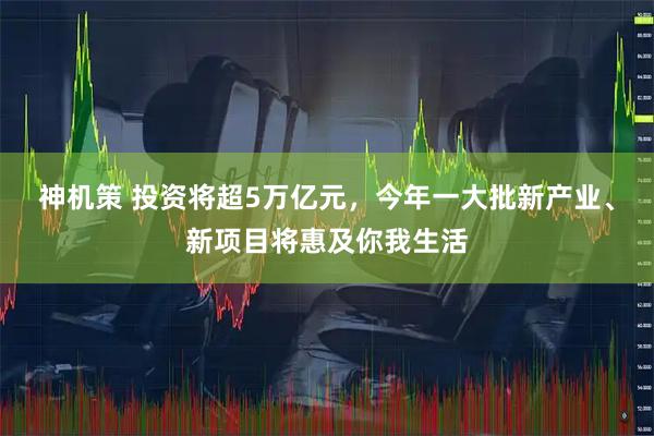 神机策 投资将超5万亿元，今年一大批新产业、新项目将惠及你我生活
