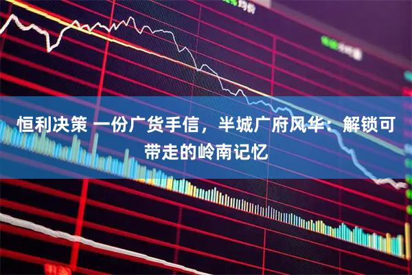 恒利决策 一份广货手信，半城广府风华：解锁可带走的岭南记忆