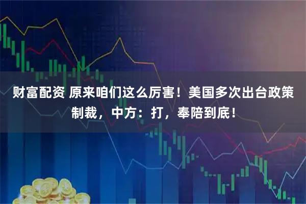 财富配资 原来咱们这么厉害！美国多次出台政策制裁，中方：打，奉陪到底！