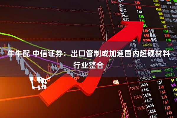 牛牛配 中信证券：出口管制或加速国内超硬材料行业整合