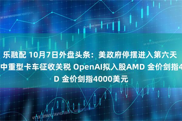 乐融配 10月7日外盘头条：美政府停摆进入第六天 美国将对中重型卡车征收关税 OpenAI拟入股AMD 金价剑指4000美元