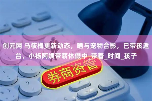 创元网 马筱梅更新动态，晒与宠物合影，已带孩返台，小杨阿姨带薪休假中_带着_时间_孩子
