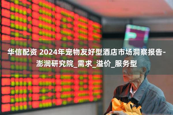 华信配资 2024年宠物友好型酒店市场洞察报告-澎润研究院_需求_溢价_服务型