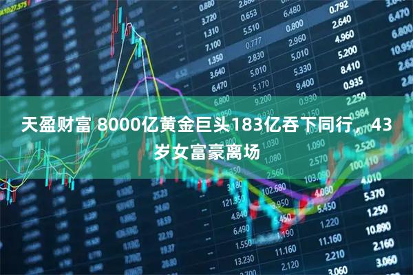 天盈财富 8000亿黄金巨头183亿吞下同行，43岁女富豪离场