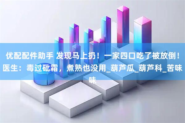 优配配件助手 发现马上扔！一家四口吃了被放倒！医生：毒过砒霜，煮熟也没用_葫芦瓜_葫芦科_苦味