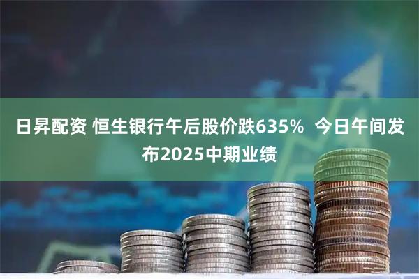 日昇配资 恒生银行午后股价跌635%  今日午间发布2025中期业绩