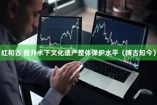 红和古 提升水下文化遗产整体保护水平（博古知今）