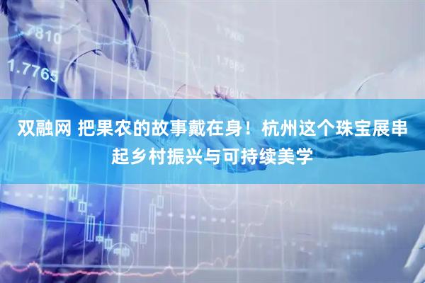 双融网 把果农的故事戴在身！杭州这个珠宝展串起乡村振兴与可持续美学