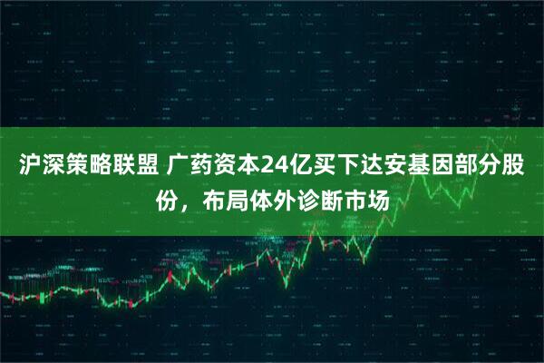 沪深策略联盟 广药资本24亿买下达安基因部分股份，布局体外诊断市场