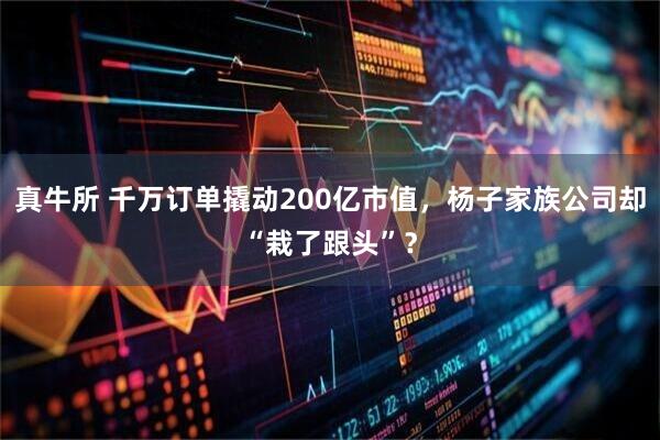真牛所 千万订单撬动200亿市值，杨子家族公司却“栽了跟头”？