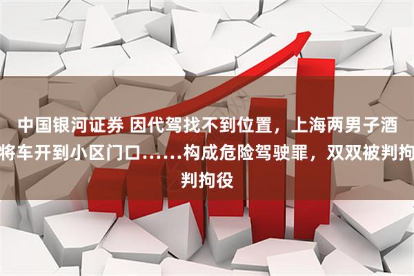 中国银河证券 因代驾找不到位置，上海两男子酒后将车开到小区门口……构成危险驾驶罪，双双被判拘役