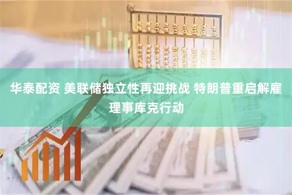 华泰配资 美联储独立性再迎挑战 特朗普重启解雇理事库克行动