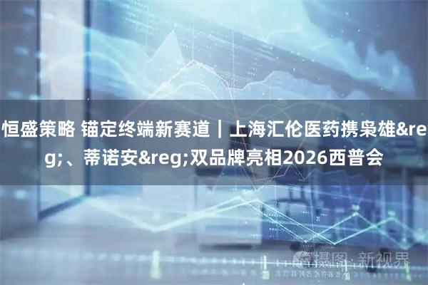 恒盛策略 锚定终端新赛道｜上海汇伦医药携枭雄&reg;、蒂诺安&reg;双品牌亮相2026西普会