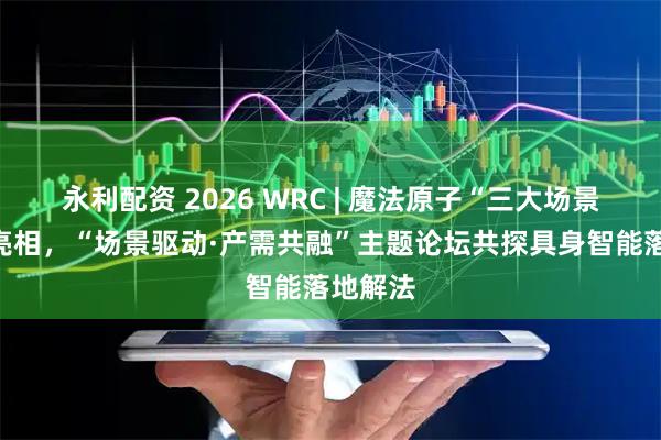 永利配资 2026 WRC | 魔法原子“三大场景”全景亮相，“场景驱动·产需共融”主题论坛共探具身智能落地解法