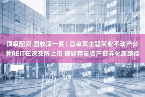 顶级配资 固收深一度 | 首单双主题商业不动产公募REIT在深交所上市 破题存量资产证券化新路径